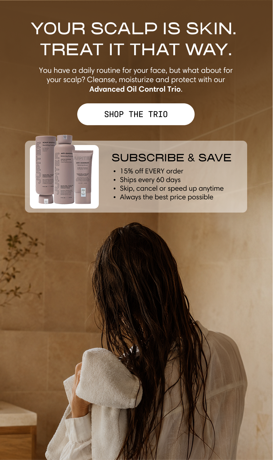 Jupiter. Your scalp is skin. Treat it that way. You have a daily routine for your face, but what about for your scalp? Cleanse, moisturize, and protect with our Advanced Oil Control Trio. A woman with wet hair wraps up in a robe in a warm-toned bathroom. Shop the Trio. Subscribe & Save: 15% off every order, ships every 60 days, skip, cancel, or speed up anytime, always the best price possible.