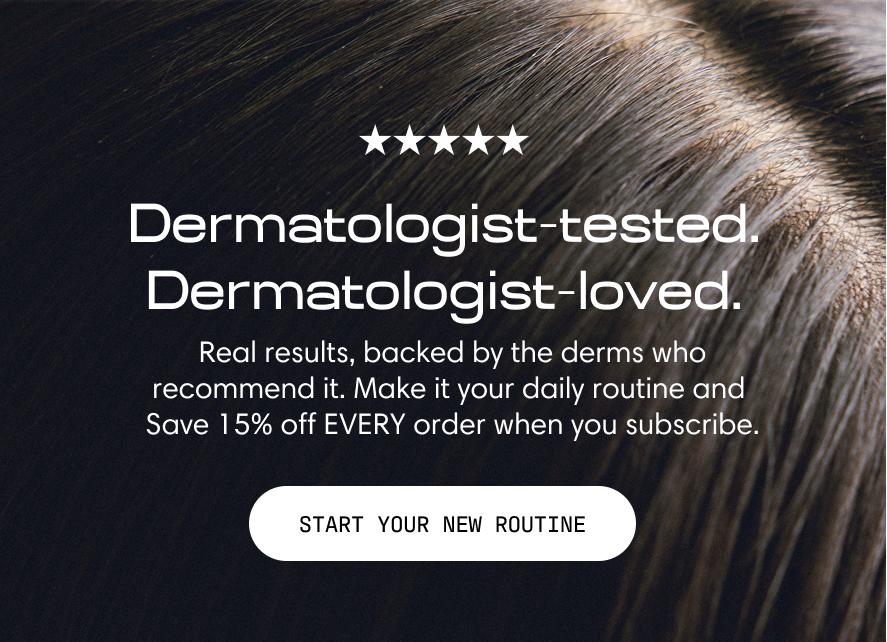 Dermatologist-tested. Dermatologist-loved. Real results, backed by the derms who recommend it. Make it your daily routine and save 15% off every order when you subscribe. A close-up of healthy, shiny dark hair. Start Your New Routine.