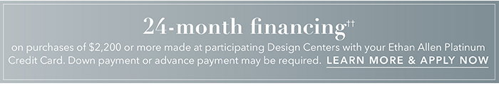 24-month financing†† with the Ethan Allen Platinum Credit Card. Select to learn more and apply.