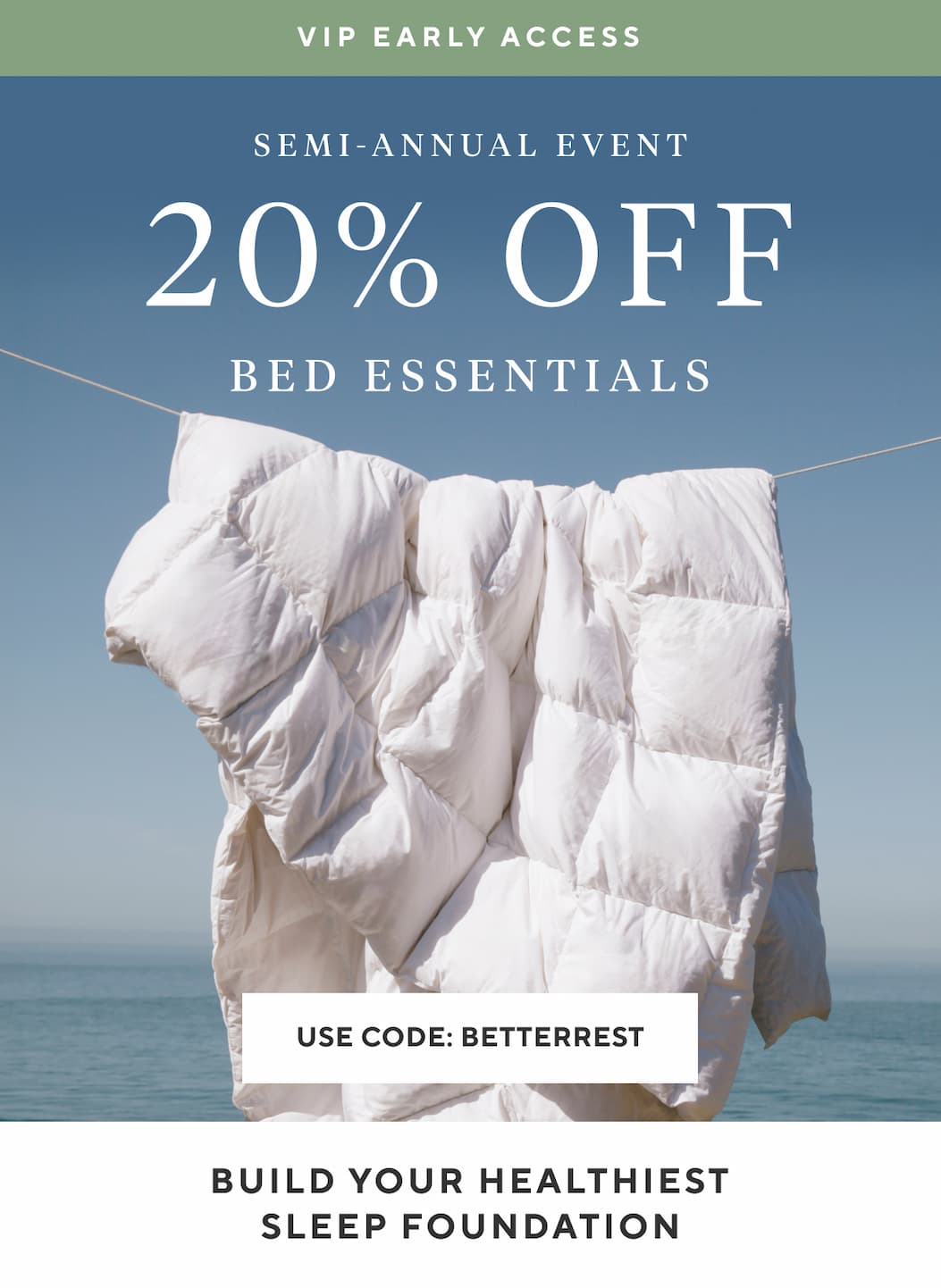 VIP Early Access Semi-Annual Event 20% OFF Bed Essentials Use Code BETTERREST >  BUILD YOUR HEALTHIEST SLEEP FOUNDATION