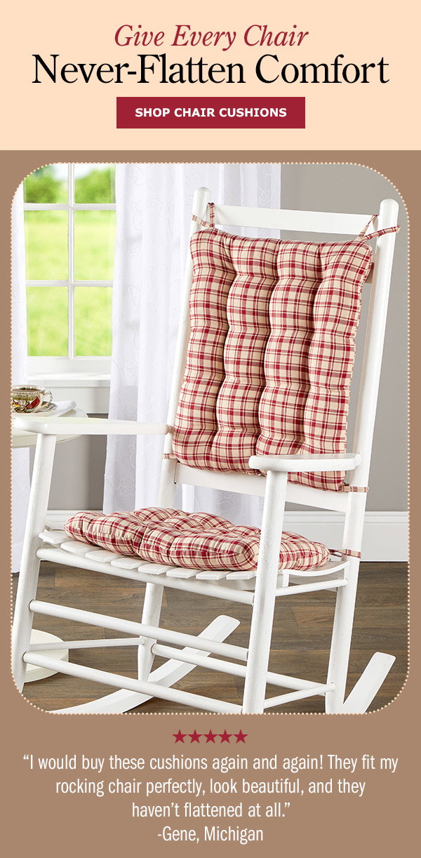 Give Every Chair Never-Flatten Comfort. I would buy these cushions again and again! They fit my rocking chair perfectly, look beautiful, and they haven't flattened at all. -Gene, Michigan (5 stars). Shop Chair Cushions. Never-Flatten Tufted Rocker Chair Cushion Set, In 2 Sizes