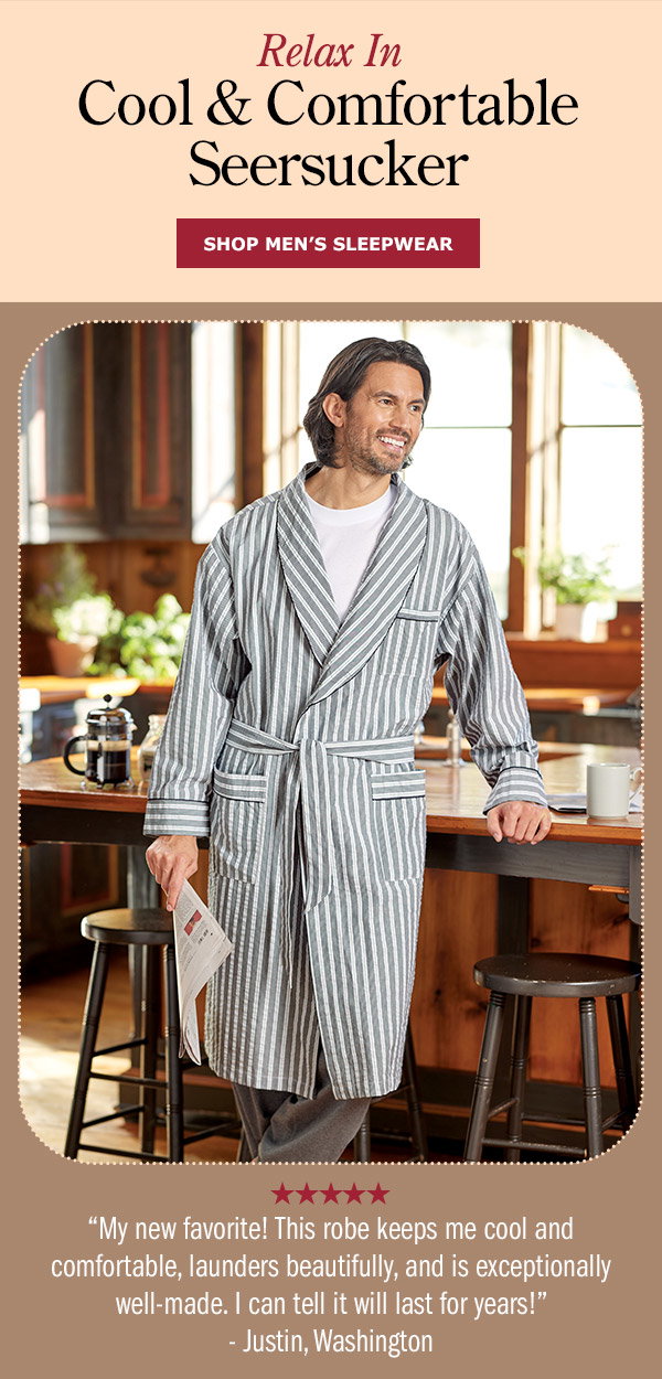 Relax in Cool & Comfortable Seersucker. My new favorite! This robe keeps me cool and comfortable, launders beautifully, and is exceptionally well-made. I can tell it will last for years! -Justin, Washington (5 stars). Shop Men's Sleepwear. Men's Striped Cotton Seersucker Robe