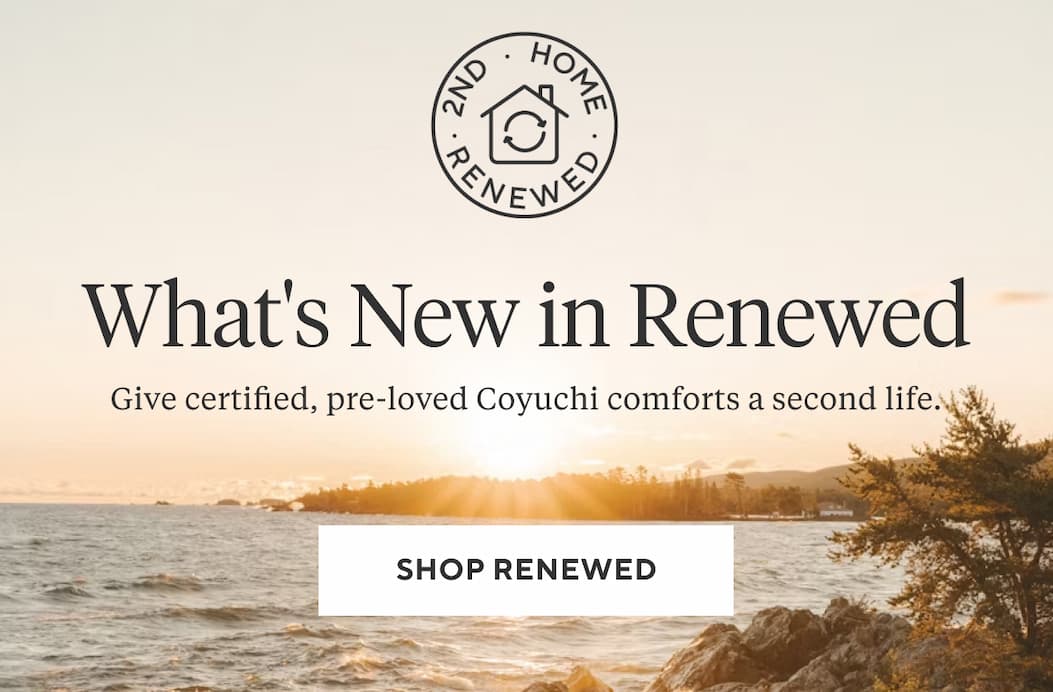 WHAT'S NEW IN RENEWED Give certified, pre-loved Coyuchi comforts a second life. Shop Renewed >