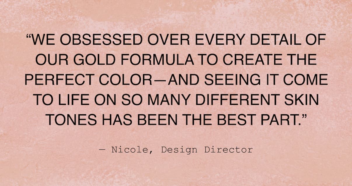 "We obsessed over every detail of our gold formula to create the perfect color and seeing it come to life on so many different skin tones has been the best part" Nicole, Design Director.