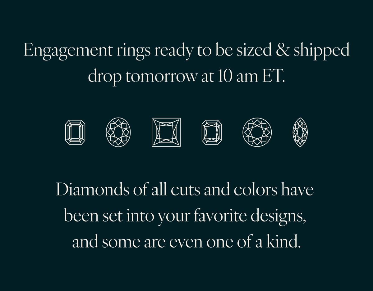 Engagement rings ready to be sized & shipped drop tomorrow at 10 am ET. Diamonds of all cuts and colors have been set into your favorite designs, and some are even one of a kind.