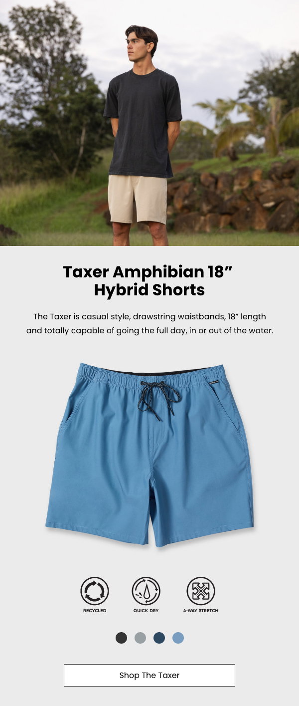 Taxer Amphibian Hybrid Shorts:  The Taxer is casual style, drawstring waistbands, 18” length and totally capable of going the full day, in or out of the water.