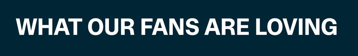 WHAT OUR FANS ARE LOVING - SHOP NOW >>