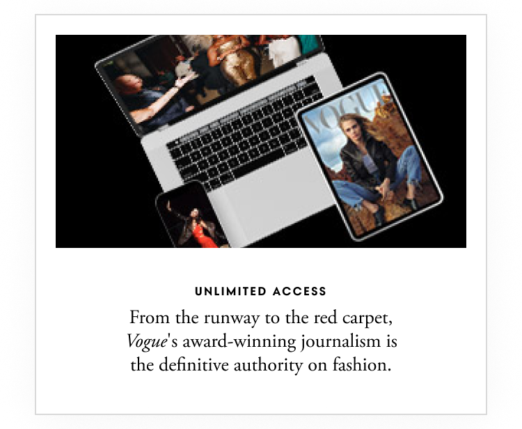 Unlimited access - From the runway to the red carpet, Vogue’s award-winning journalism is the definitive authority on fashion.