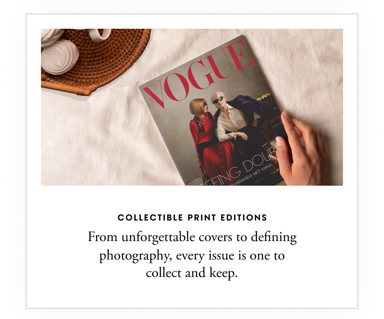 Collectible print editions - From unforgettable covers to defining photography, every issue is one to collect and keep.