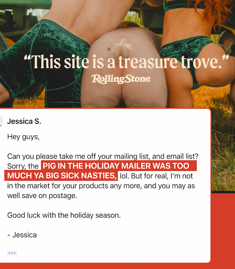Hey guys, can you please take me off your mailing list, and email list? Sorry the PIG IN THE HOLIDAY MAILER WAS TOO MUCH YA BIG SICK NASTIES, lol. Bur for real, I'm not in the market for your products any more, and you may as well save on postage. Good luck with the holiday season. Jessica.