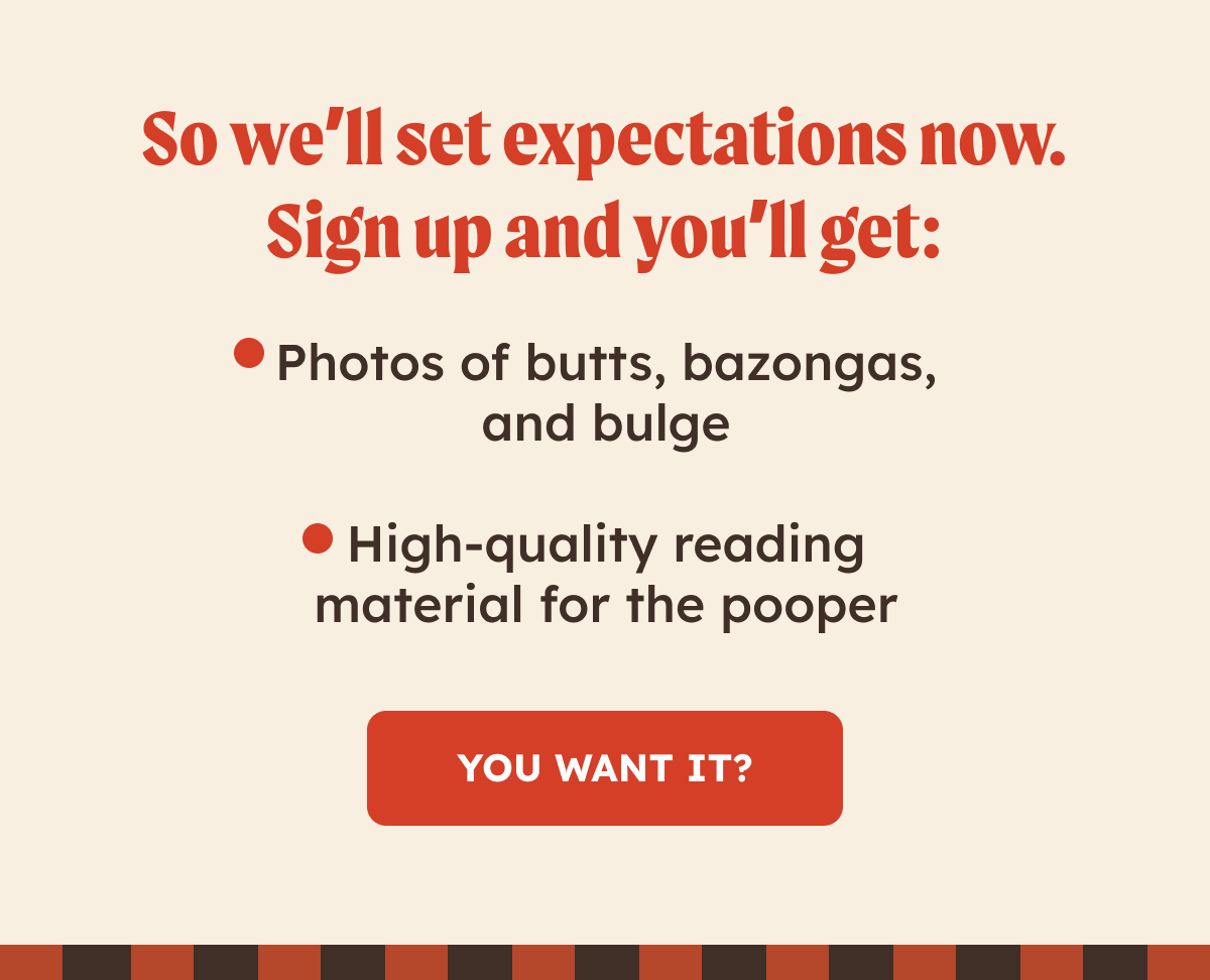So we'll set expectations now. Sign up and you'll get: - photos of butts, bazongas, and bulge. - High-quality reading material for the pooper. You want it? 
