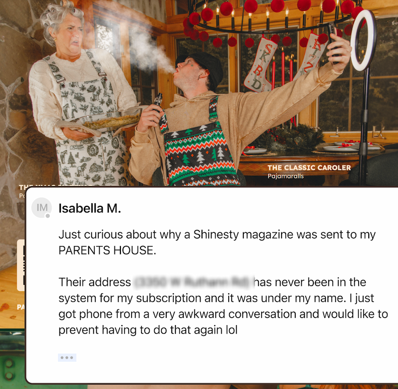 Just curious about why a Shinesty magazine was sent to my parents house. Their address has never been in the system for my subscription and it was under my name. I just got my phone from a very awkward conversation and would like to prevent having to do that lol.
