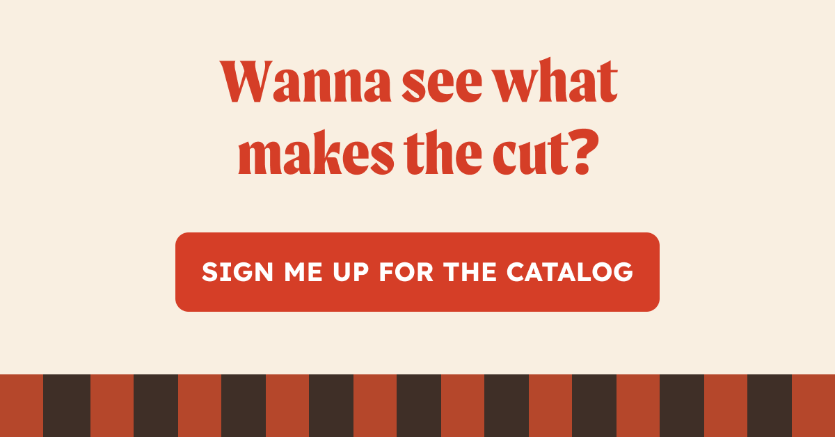 Wanna see what makes the cut? Sign me up for the catalog. 