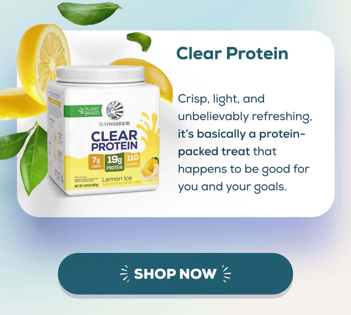 Clear Protein Refresher Crisp, light, and unbelievably refreshing, it’s basically a protein-packed treat that happens to be good for you and your goals.
