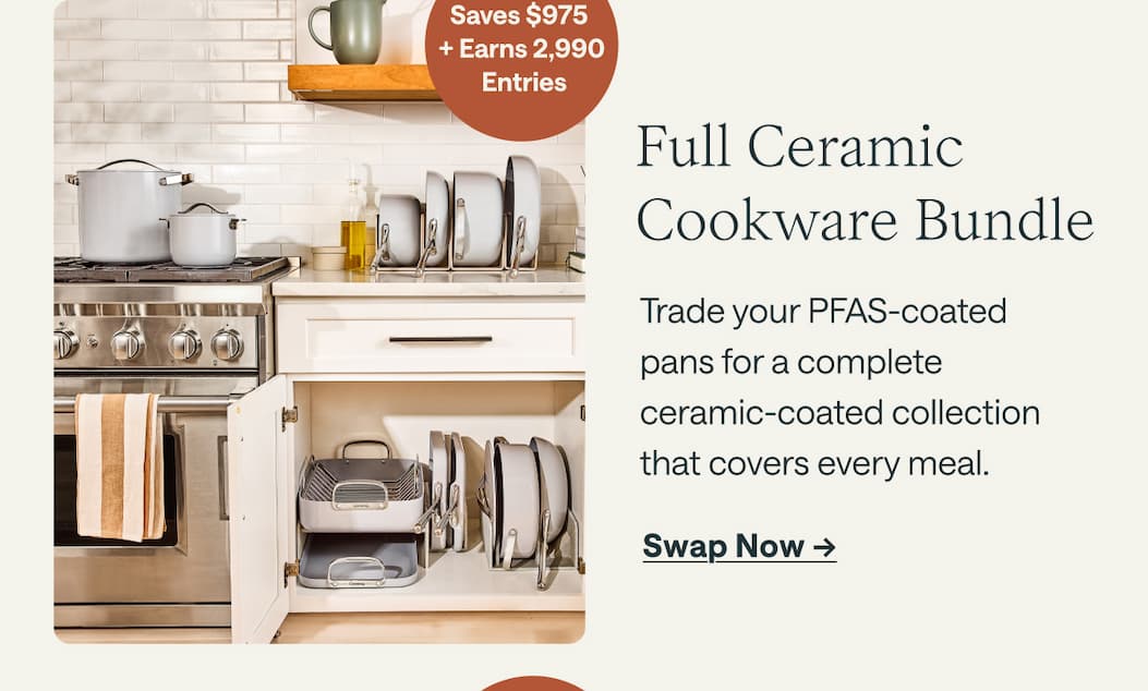 Saves $975  + Earns 2,990  Entries Full Ceramic Cookware Bundle Trade your PFAS-coated  pans for a complete  ceramic-coated collection  that covers every meal. Swap Now ->