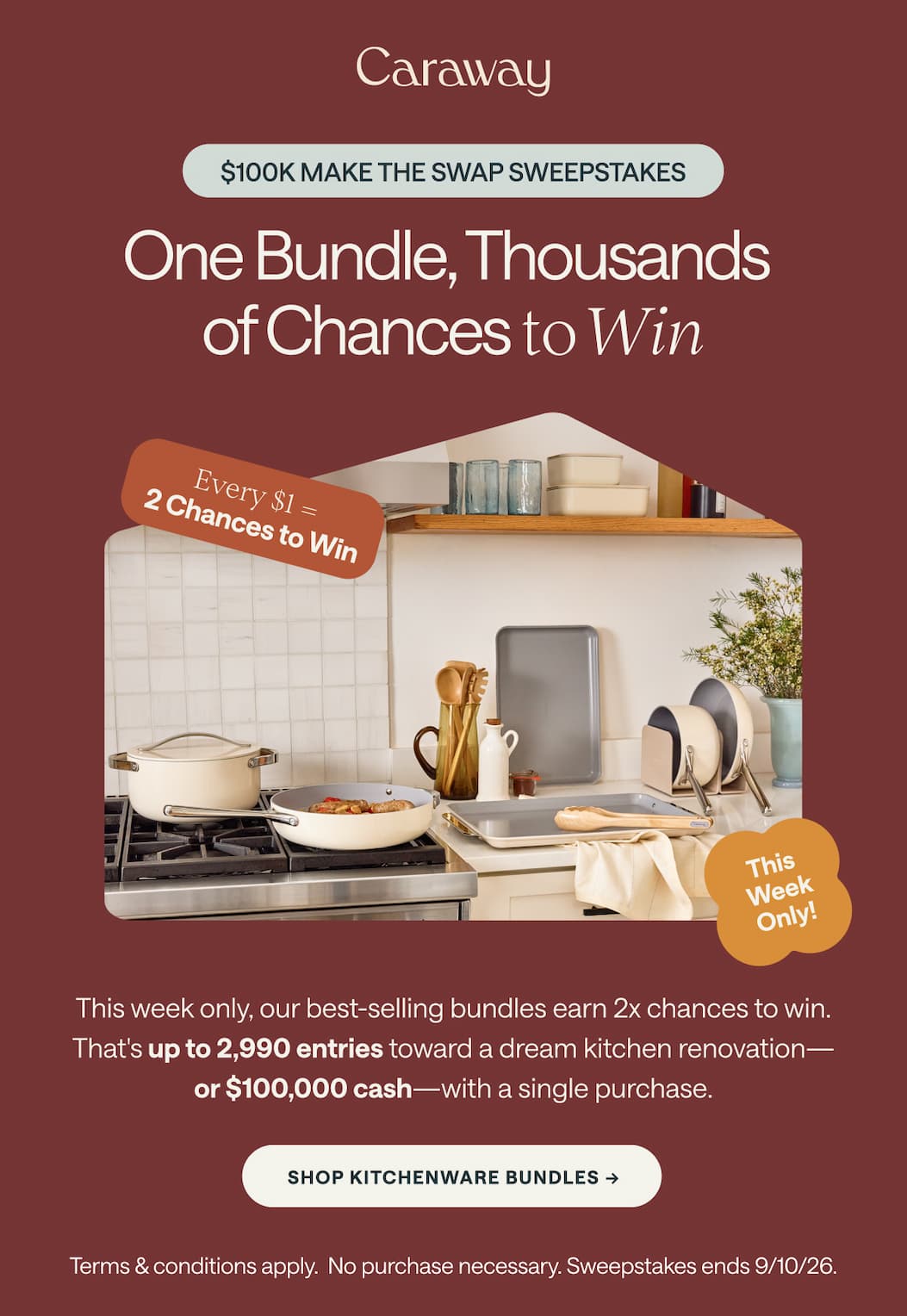 $100K MAKE THE SWAP SWEEPSTAKES One Bundle, Thousands  of Chances to Win  Every $1 =  2 Chances to Win This  Week Only!  This week only, our best-selling bundles earn 2x chances to win. That's up to 2,990 entries toward a dream kitchen renovation— or $100,000 cash—with a single purchase. SHOP KITCHENWARE BUNDLES -> Terms & conditions apply.  No purchase necessary. Sweepstakes ends 9/10/26.