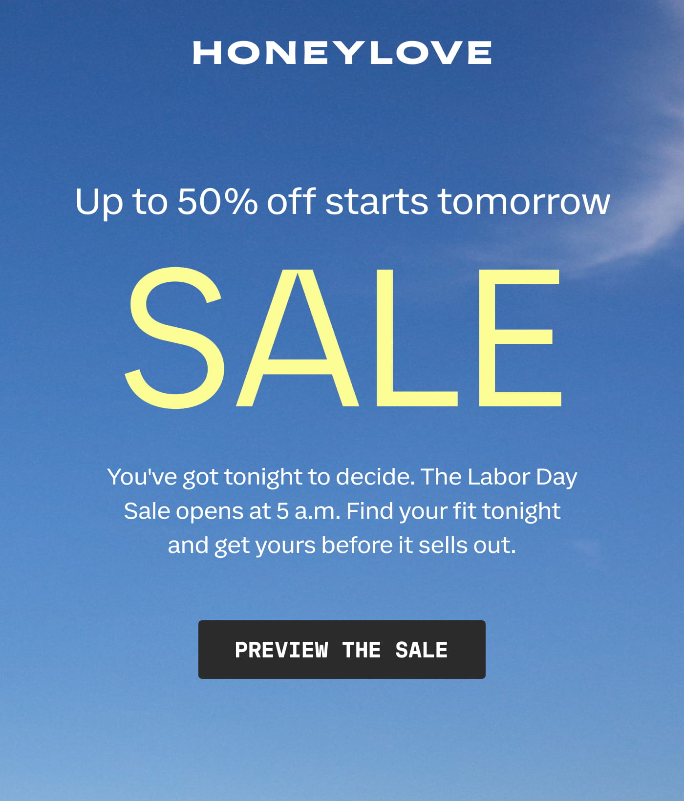 HONEYLOVE | Up to 50% off starts tomorrow | SALE | You've got tonight to decide. The Labor Day Sale opens at 5 a.m. Find your fit tonight and get yours before it sells out. | PREVIEW THE SALE
