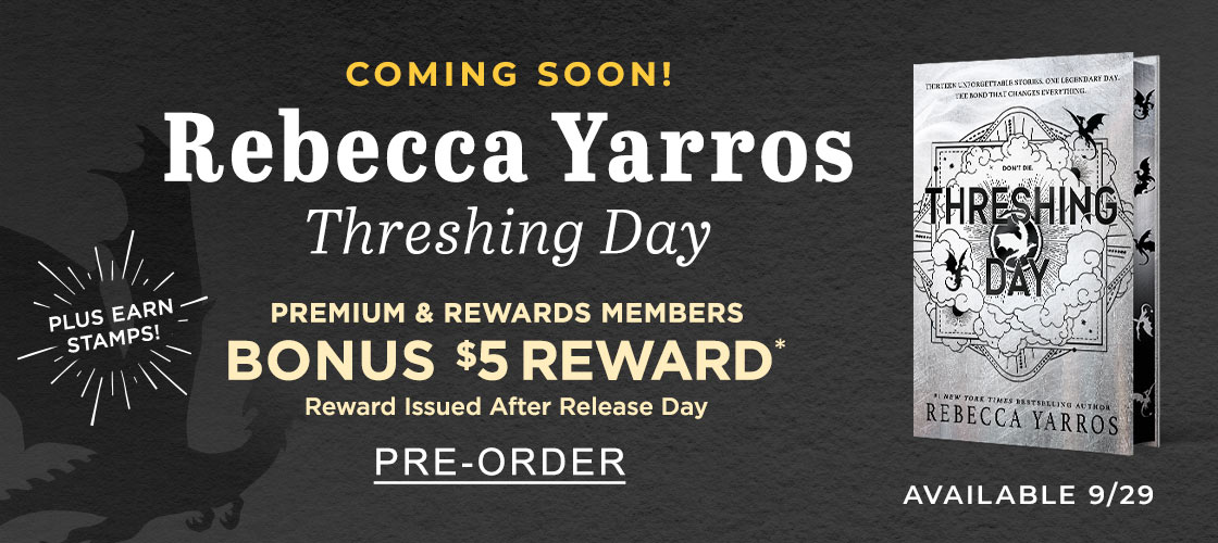 COMING SOON! Rebecca Yarros 'Threshing Day' PREMIUM & REWARDS MEMBERS BONUS $5 REWARD* Reward Issues After Release Day AVAILABLE 9/29 PLUS EARN STAMPS | PRE-ORDER