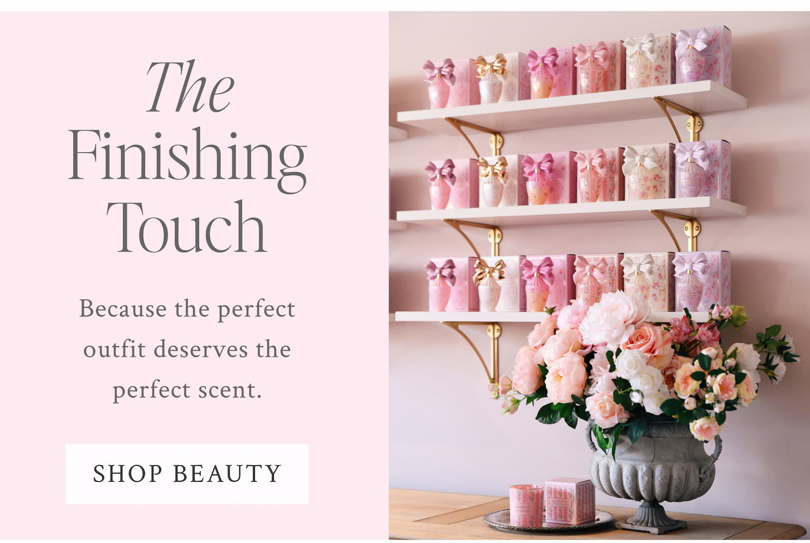 THE FINISHING TOUCH Because the perfect outfit deserves the perfect scent. <SHOP BEAUTY>