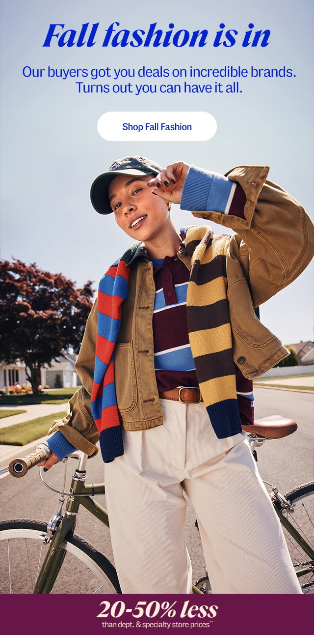 fall fashion is in. Our buyers got you deals on incredible brands. Turns out you can have it all. Shop fall fashion. 20-50% less than department and specialty store prices** 