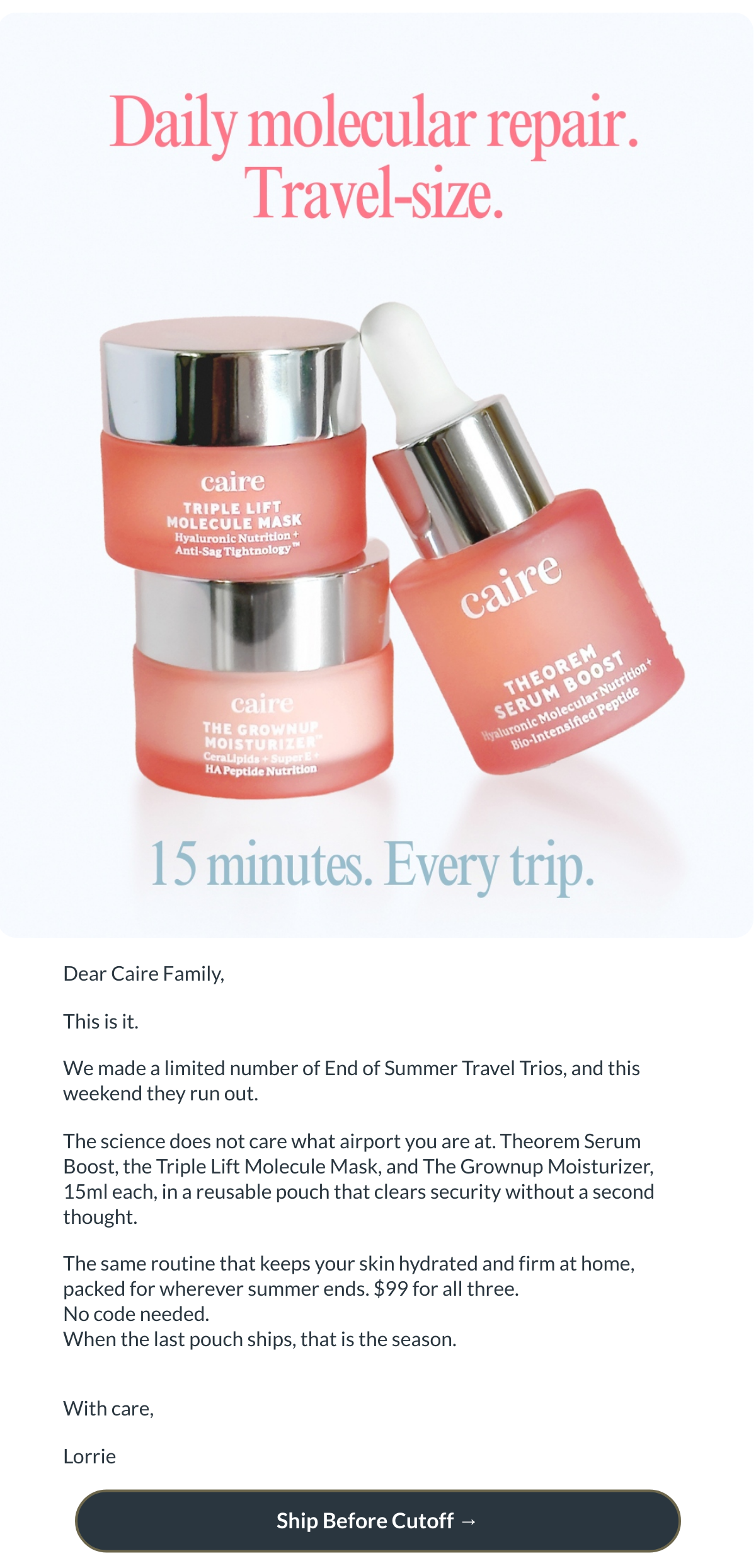 Dear Caire Family,This is it.We made a limited number of End of Summer Travel Trios, and this weekend they run out.The science does not care what airport you are at. Theorem Serum Boost, the Triple Lift Molecule Mask, and The Grownup Moisturizer, 15ml each, in a reusable pouch that clears security without a second thought.The same routine that keeps your skin hydrated and firm at home, packed for wherever summer ends. $99 for all three.No code needed.When the last pouch ships, that is the season.With care,Lorrie Ship Before Cutoff →