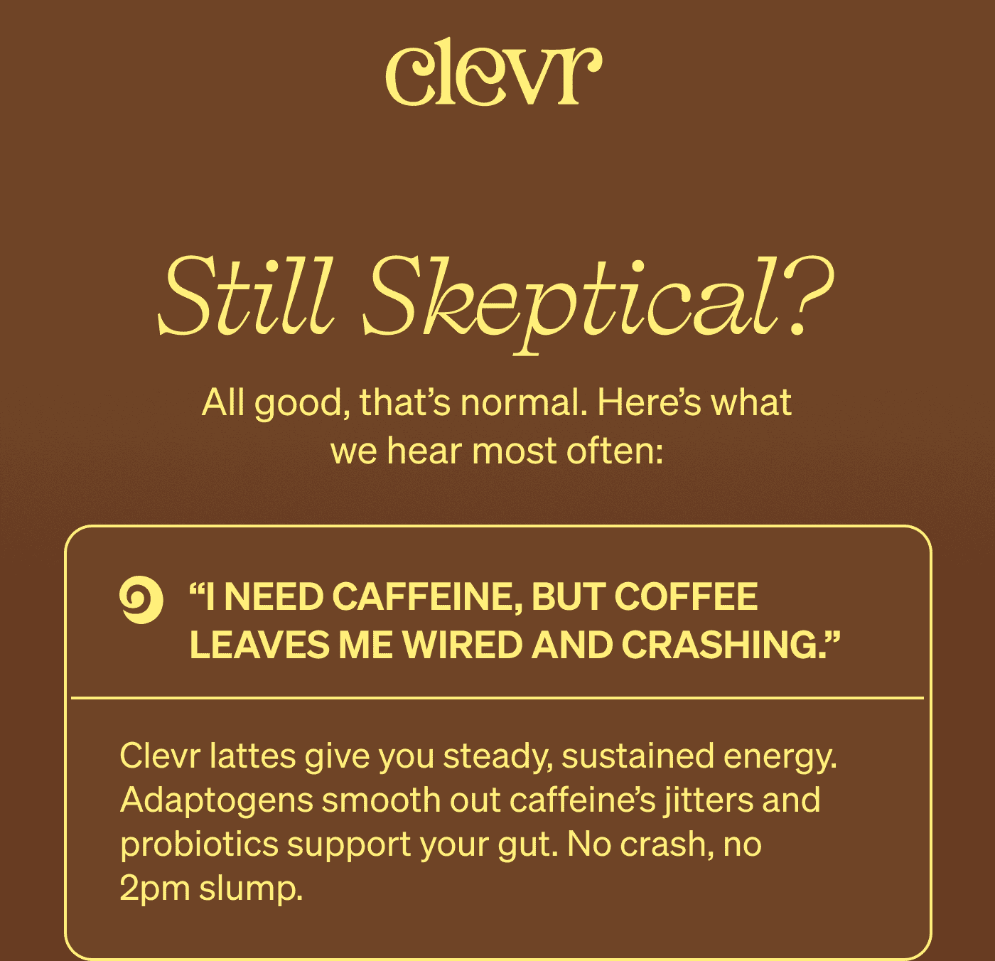 Still Skeptical? All good, that’s normal. Here’s what we hear most often: “I need caffeine, but coffee leaves me wired and crashing.” Clevr lattes give you steady, sustained energy. Adaptogens smooth out caffeine’s jitters and probiotics support your gut. No crash, no 2pm slump.