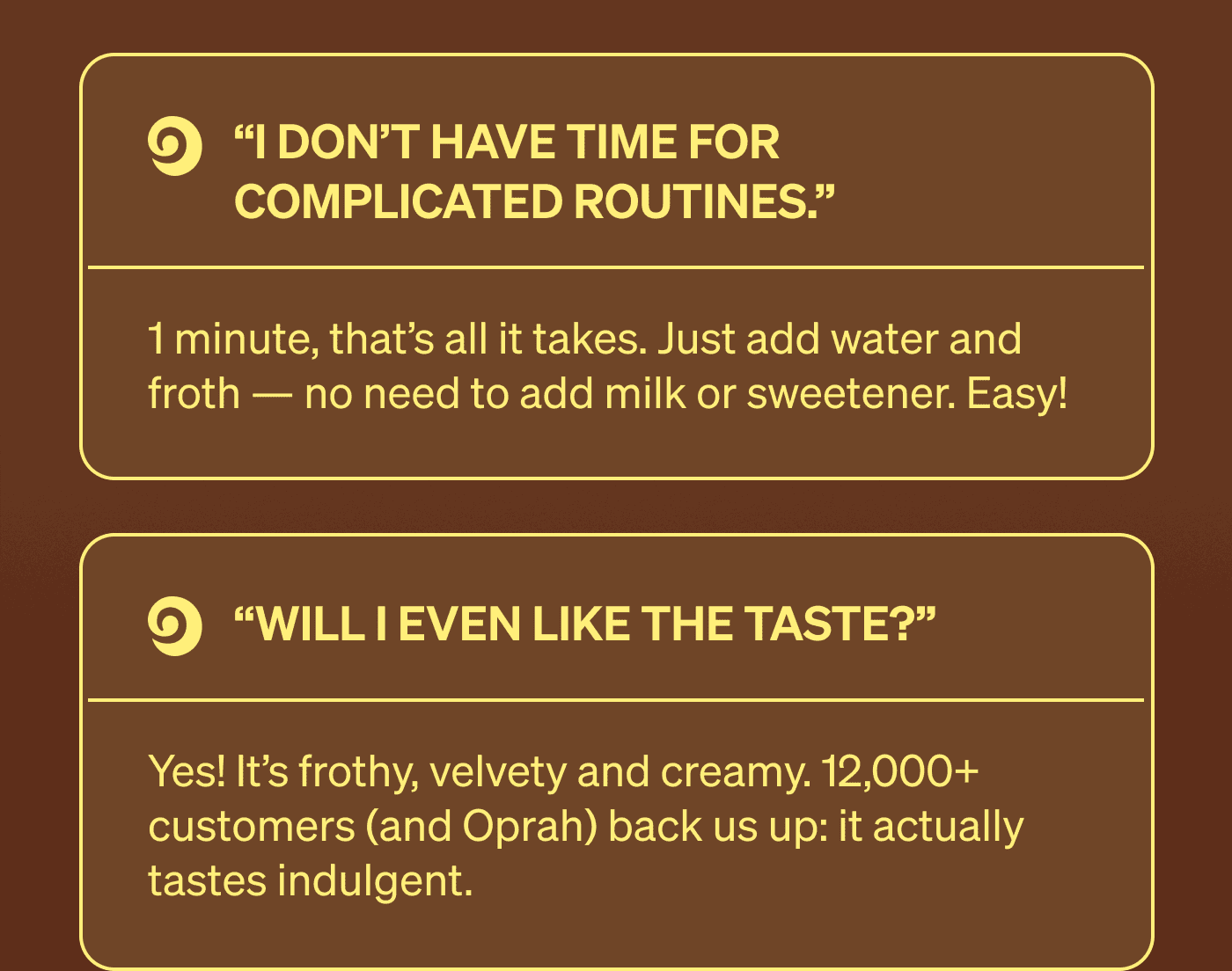 “I don’t have time for complicated routines.” 1 minute, that’s all it takes. Just add water and froth — no need to add milk or sweetener. Easy!  “Will I even like the taste?” Yes! It’s frothy, velvety and creamy. 12,000+ customers (and Oprah) back us up: it actually tastes indulgent.