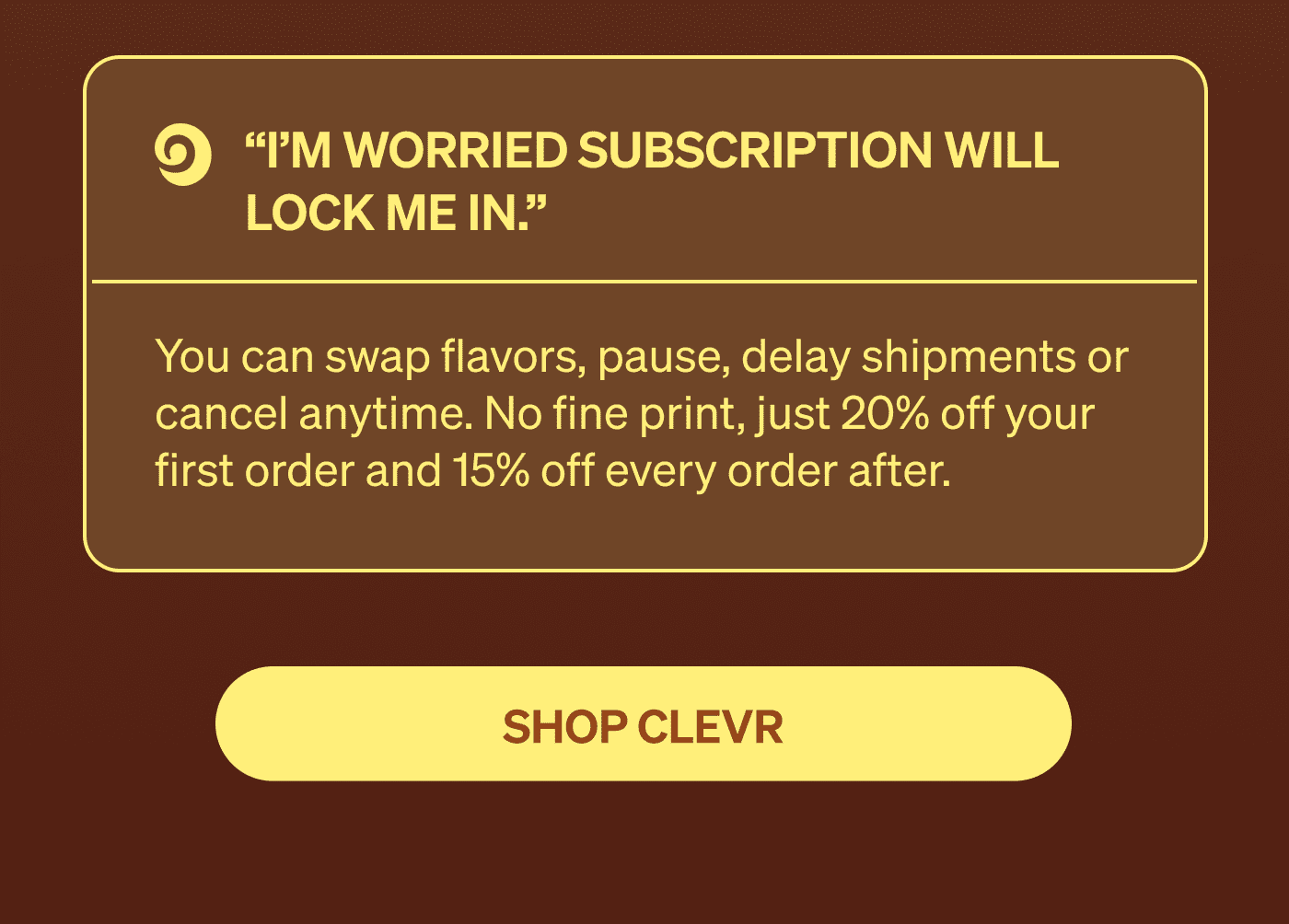 “I’m worried subscription will lock me in.” You can swap flavors, pause, delay shipments or cancel anytime. No fine print, just 20% off your first order and 15% off every order after. [SHOP CLEVR]