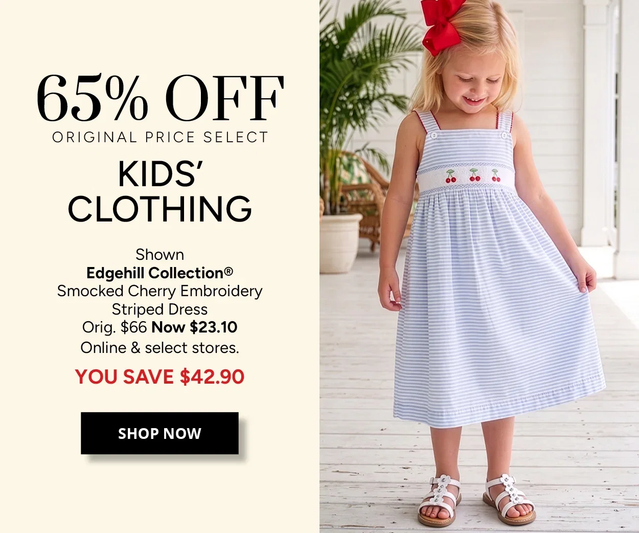 65% OFF ORIGINAL PRICE SELECT KIDS' CLOTHING - Shown Edgehill Collection® Smocked Cherry Embroidery Striped Dress Orig. $66 Now $23.10 Online & select stores. YOU SAVE $42.90 - SHOP NOW