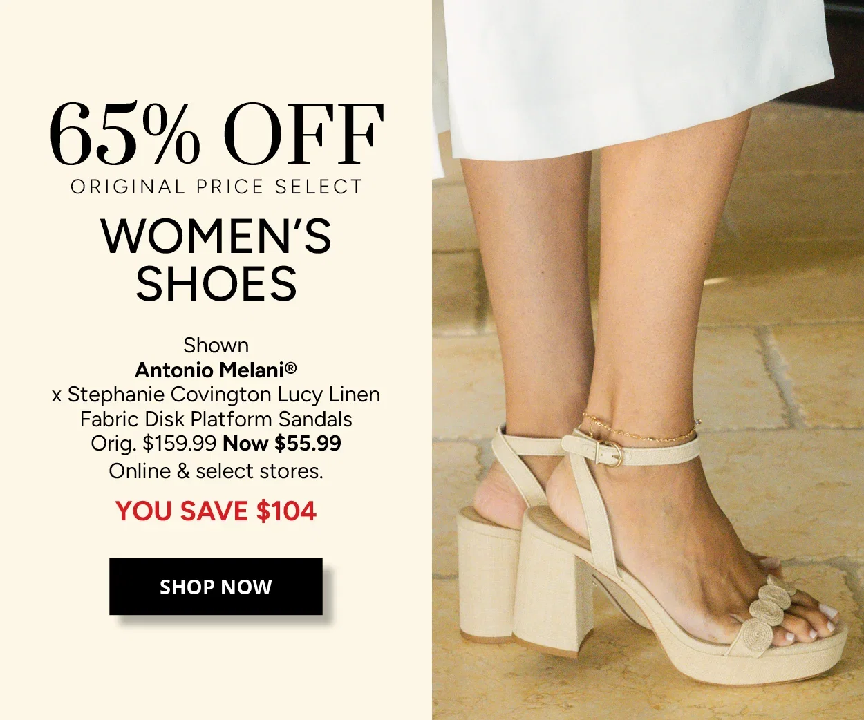 65% OFF ORIGINAL PRICE SELECT WOMEN'S SHOES - Shown Antonio Melani® × Stephanie Covington Lucy Linen Fabric Disk Platform Sandals Orig. $159.99 Now $55.99 Online & select stores. YOU SAVE $104 - SHOP NOW
