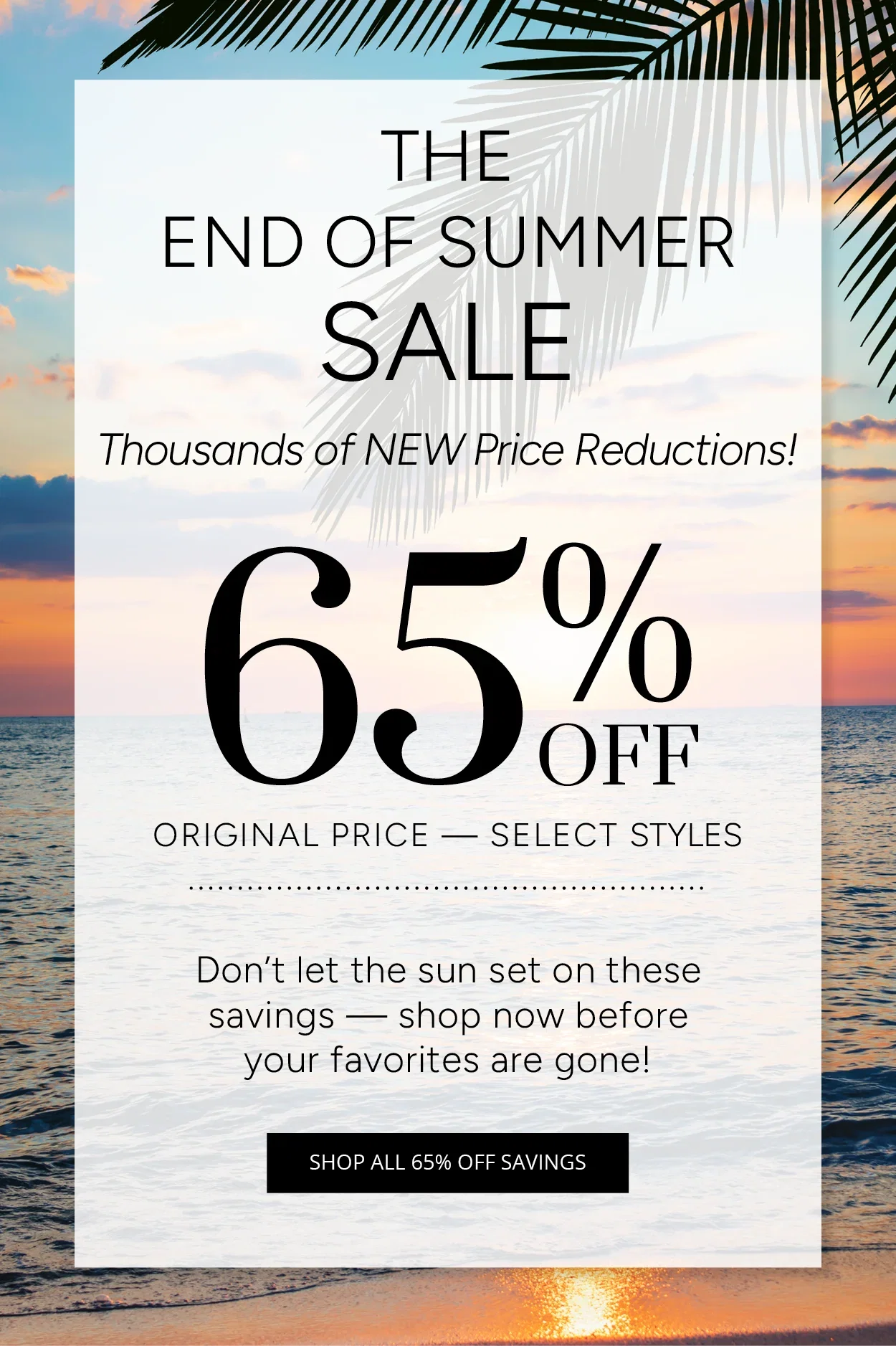THE END OF SUMMER SALE Thousands of Price Reductions! 65% OFF ORIGINAL PRICE - SELECT STYLES Don't let the sun set on these savings — shop now before your favorites are gone! SHOP ALL 65% OFF SAVINGS