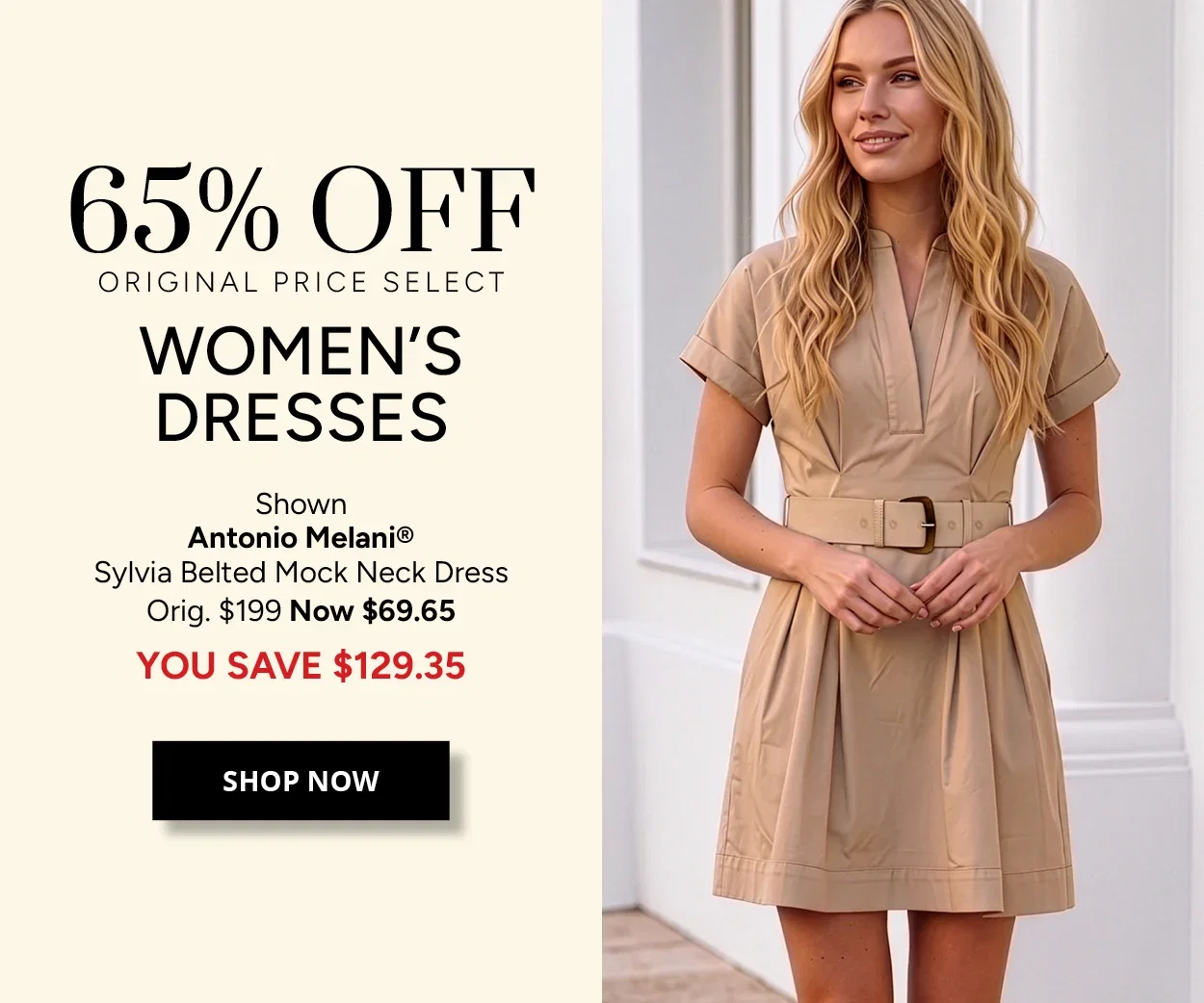 65% OFF ORIGINAL PRICE SELECT WOMEN'S DRESSES - Shown Antonio Melani® Sylvia Belted Mock Neck Dress Orig. $199 Now $69.65 YOU SAVE $129.35 - SHOP NOW