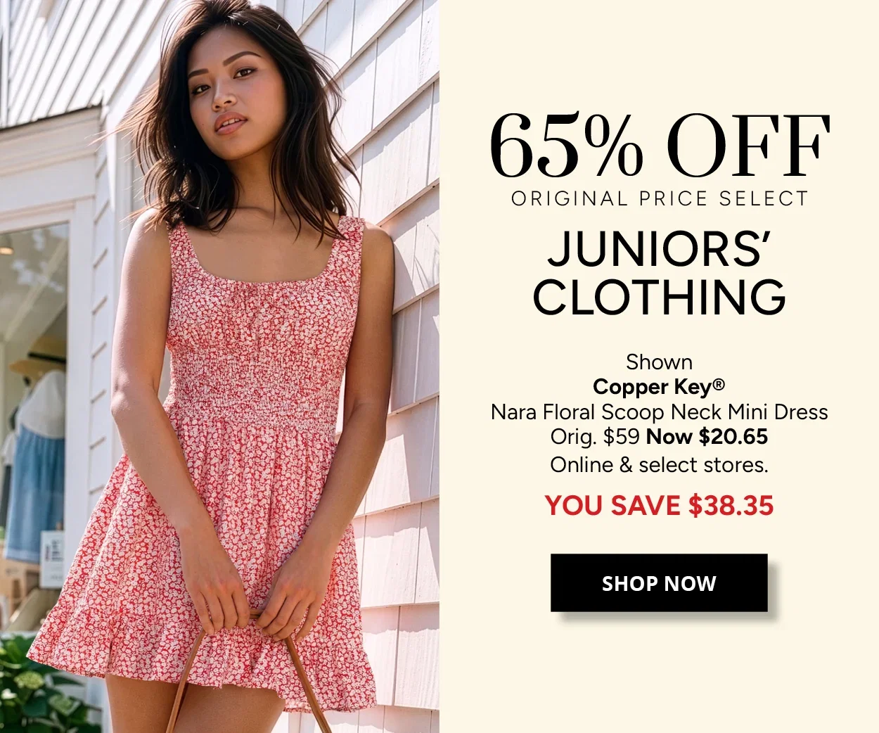 65% OFF ORIGINAL PRICE SELECT JUNIORS' CLOTHING - Shown Copper Key® Nara Floral Scoop Neck Mini Dress Orig. $59 Now $20.65 Online & select stores. YOU SAVE $38.35 - SHOP NOW