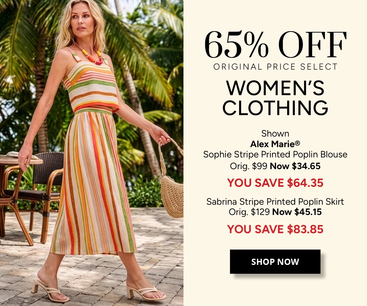 65% OFF ORIGINAL PRICE SELECT WOMEN'S CLOTHING - Shown Alex Marie® Sophie Stripe Printed Poplin Blouse Orig. $99 Now $34.65 YOU SAVE $64.35 - Sabrina Stripe Printed Poplin Skirt Orig. $129 Now $45.15 YOU SAVE $83.85 - SHOP NOW