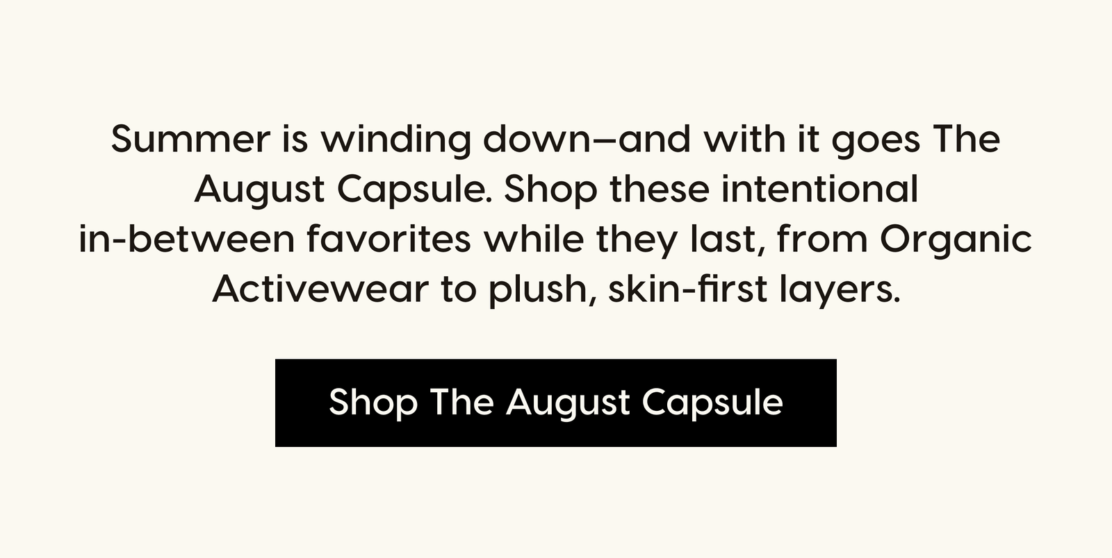 Summer is winding down—and with it goes The August Capsule. Shop these intentional in-between favorites while they last, from Organic Activewear to plush, skin-first layers. Shop The August Capsule.