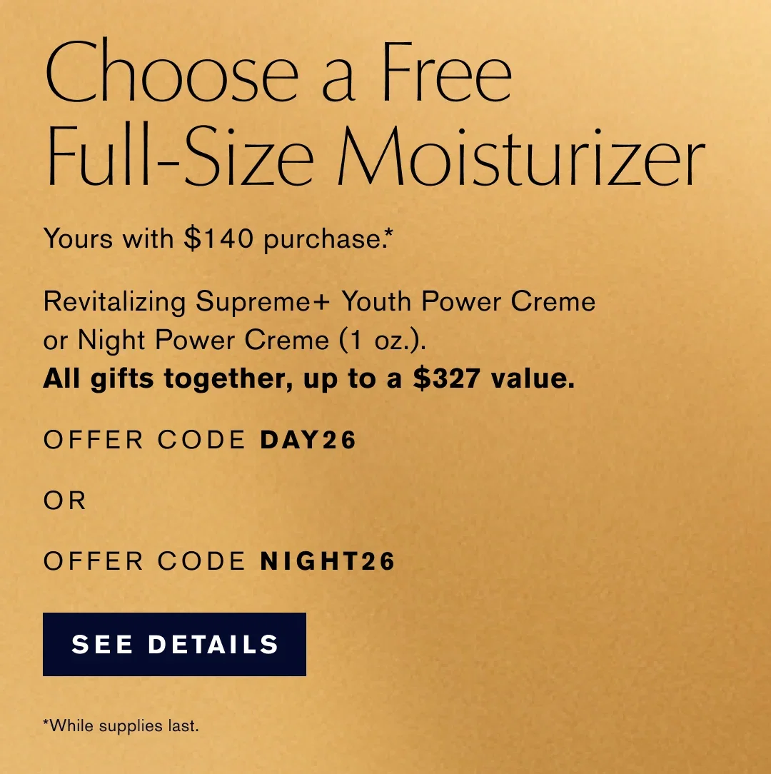 Choose a Free Full-Size Moisturizer | Yours with $140 purchase .* | Revitalizing Supreme+ Youth Power Creme or Night Power Creme (1 oz.). | All gifts together, up to a $327 value. | OFFER CODE DAY26 | OR | OFFER CODE NIGHT26 | SEE DETAILS |  *While supplies last.