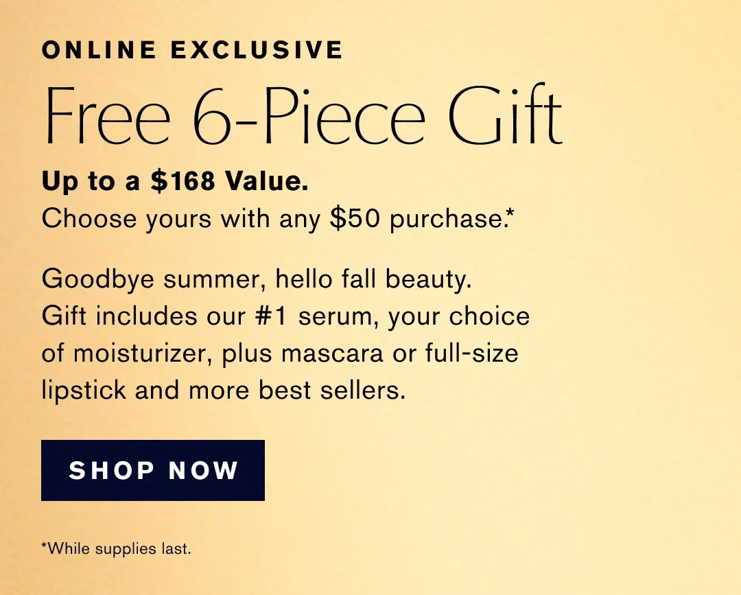 ONLINE EXCLUSIVE | Free 6-Piece Gift | Up to a $168 Value. | Choose yours with any $50 purchase .* | Goodbye summer, hello fall beauty. Gift includes our #1 serum, your choice of moisturizer, plus mascara or full-size lipstick and more best sellers. |  SHOP NOW | *While supplies last.