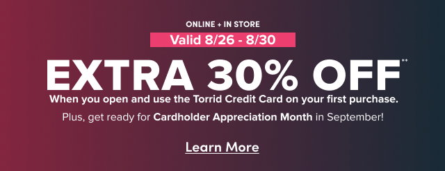 Online + In Store | 8/26-8/30  | Extra 30% Off** When you open and use the Torrid Credit Card on your first purchase. | Plus, get ready for Cardholder Appreciation Month in September! | Learn More >