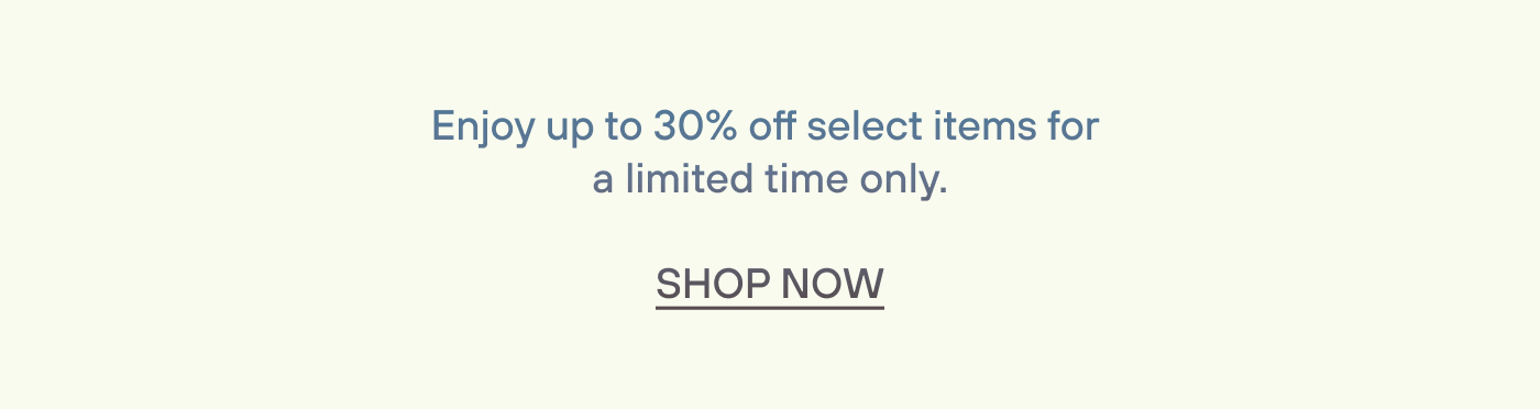 Enjoy up to to 30% off select items for  a limited time only. Shop Now.