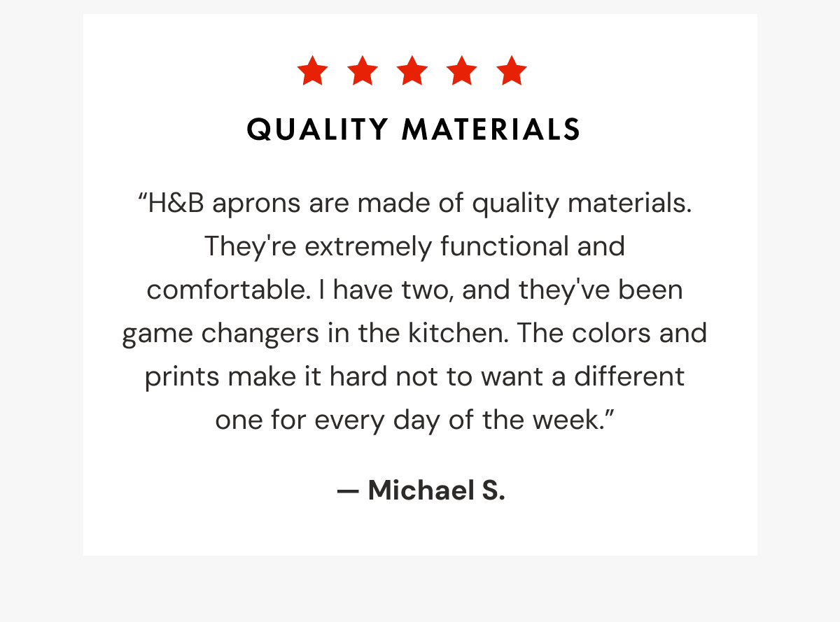 Quality Materials | “H&B aprons are made of quality materials. They're extremely functional and comfortable. I have two, and they've been game changers in the kitchen. The colors and prints make it hard not to want a different one for every day of the week.”