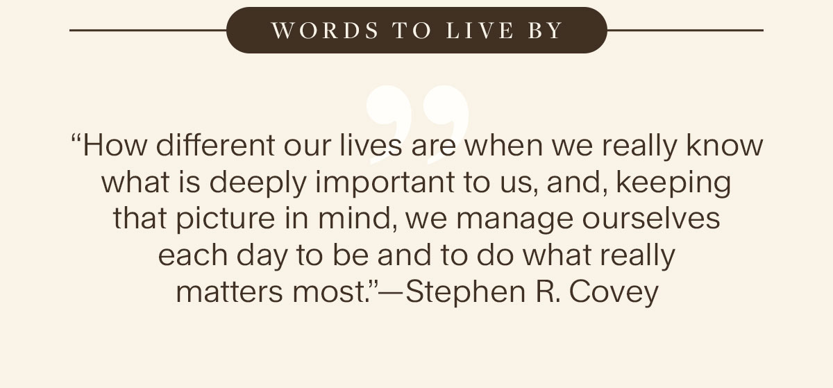 Words to live By. “How different our lives are when we really know what is deeply important to us, and, keeping that picture in mind, we manage ourselves each day to be and to do what really matters most.”—Stephen R. Covey.