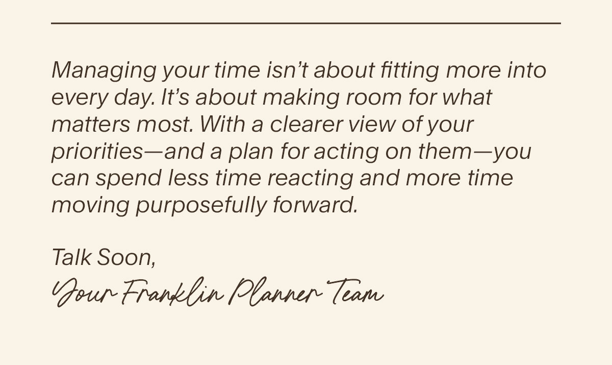 Managing your time isn’t about fitting more into every day. It’s about making room for what matters most. With a clearer view of your priorities—and a plan for acting on them—you can spend less time reacting and more time moving purposefully forward. Talk Soon,  Your FranklinPlanner Team.