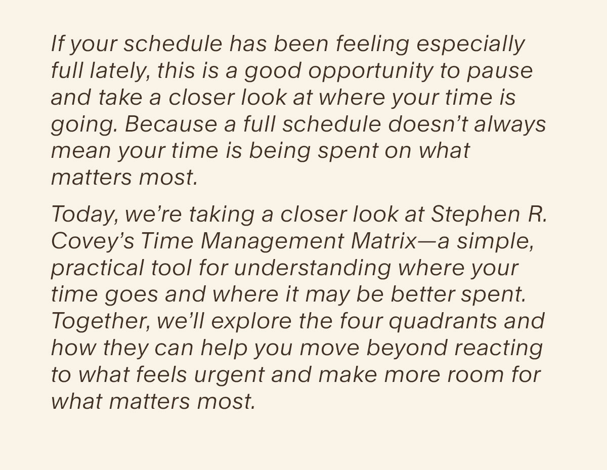 If your schedule has been feeling especially full lately, this is a good opportunity to pause and take a closer look at where your time is going. Because a full schedule doesn’t always mean your time is being spent on what matters most. Today, we’re taking a closer look at Stephen R. Covey’s Time Management Matrix—a simple, practical tool for understanding where your time goes and where it may be better spent. Together, we’ll explore the four quadrants and how they can help you move beyond reacting to what feels urgent and make more room for what matters most