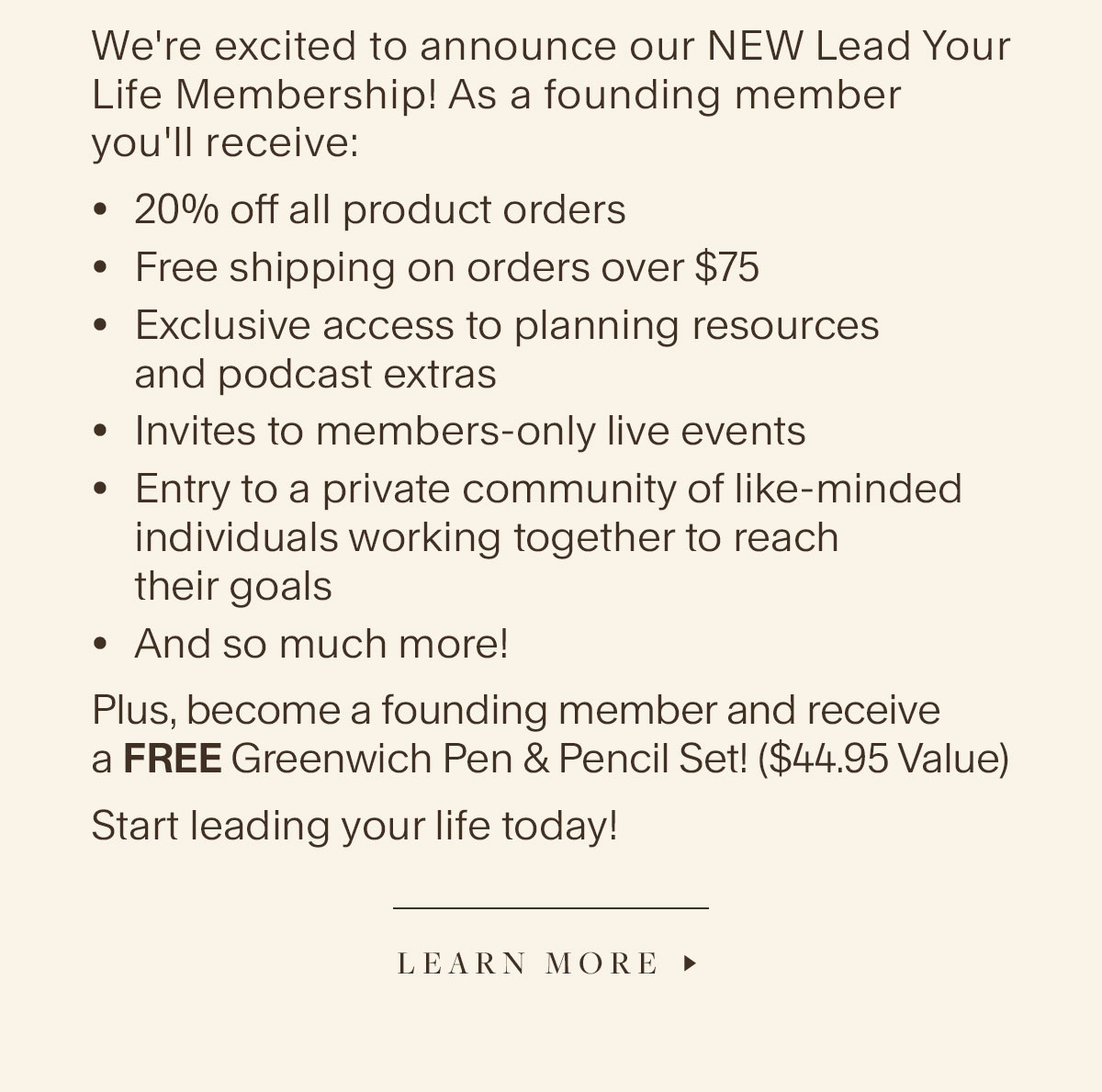 We're excited to announce our NEW Lead Your Life Membership! As a founding member you'll receive: 20% off all product orders, Free shipping on orders over $75, Exclusive access to planning resources and podcast extras; Invites to members-only live events, Entry to a private community of like-minded individuals working together to reach their goals, And so much more! Plus, become a founding member and receive a FREE Greenwich Pen & Pencil Set! ($44.95 Value). Start leading your life today! Learn More.