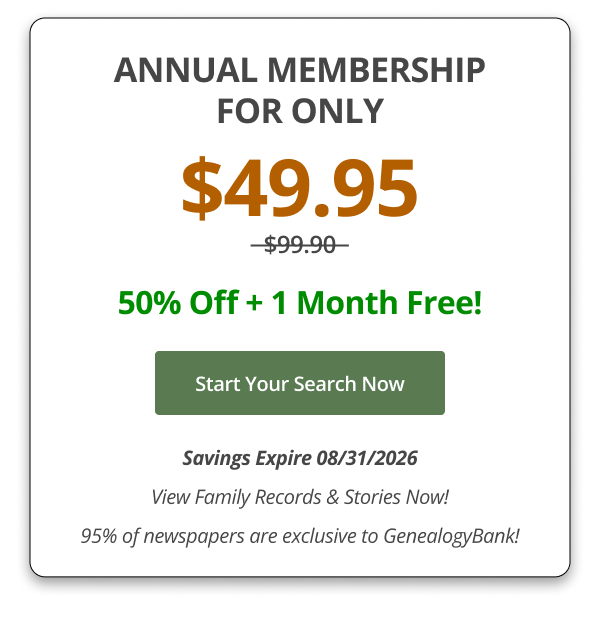 ANNUAL MEMBERSHIP FOR ONLY $49.95_ 50% Off + 1 Month Free! Start Your Search Now Savings Expire 08/31/2026 View Family Records & Stories Now! 95% of newspapers are exclusive to GenealogyBank!