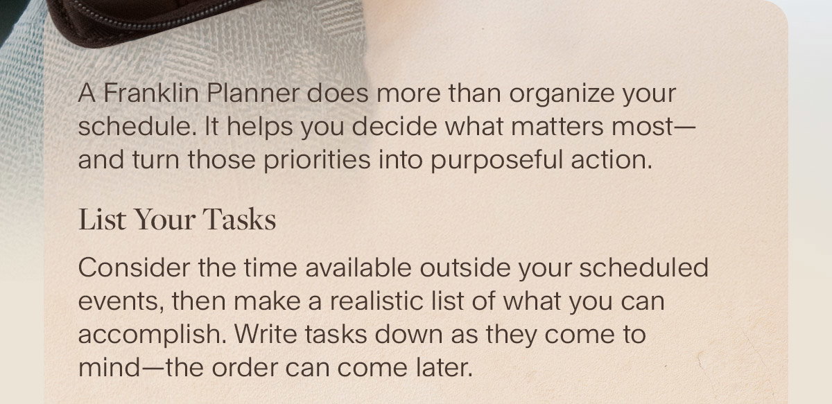 Consider the time available outside your scheduled events, then make a realistic list of what you can accomplish. Write tasks down as they come to mind—the order can come later.