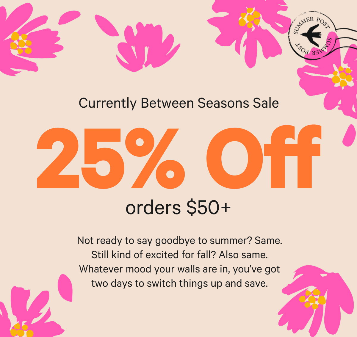 Currently Between Seasons Sale: 25% Off $50+. Not ready to say goodbye to summer? Same. Still kind of excited for fall? Also same. Whatever mood your walls are in, you’ve got two days to switch things up and save.
