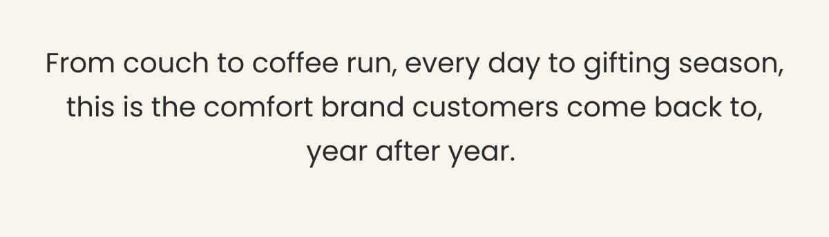 From couch to coffee run, every day to gifting season — this is the comfort brand customers come back to, year after year.