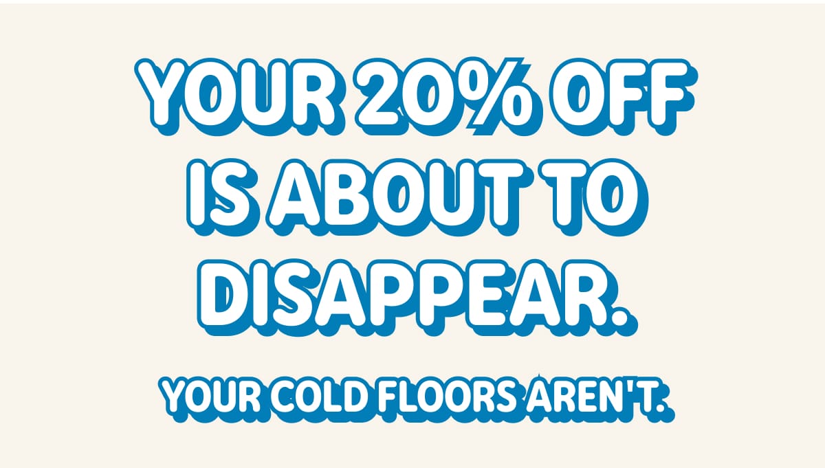 YOUR 20% OFF IS ABOUT TO DISAPPEAR. YOUR COLD FLOORS AREN'T.
