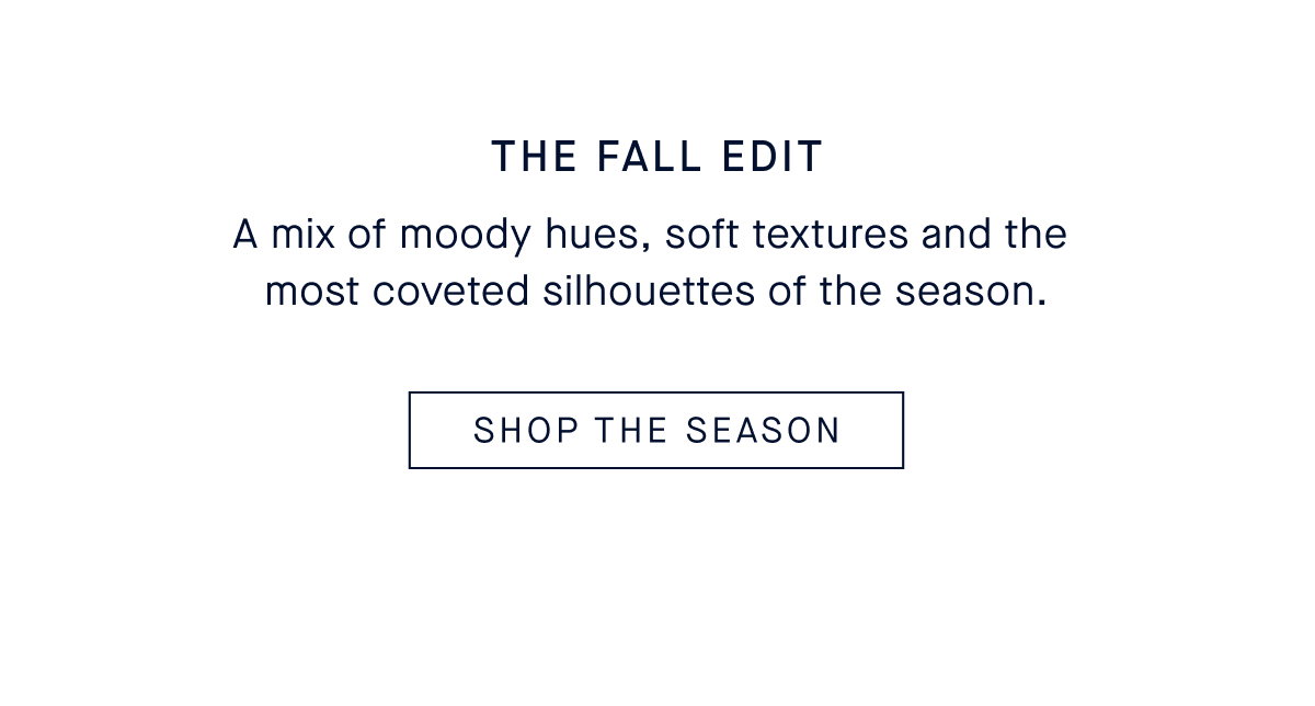 The Fall Edit A mix of moody hues, soft textures and the most coveted silhouettes of the season. CTA: SHOP THE EDIT